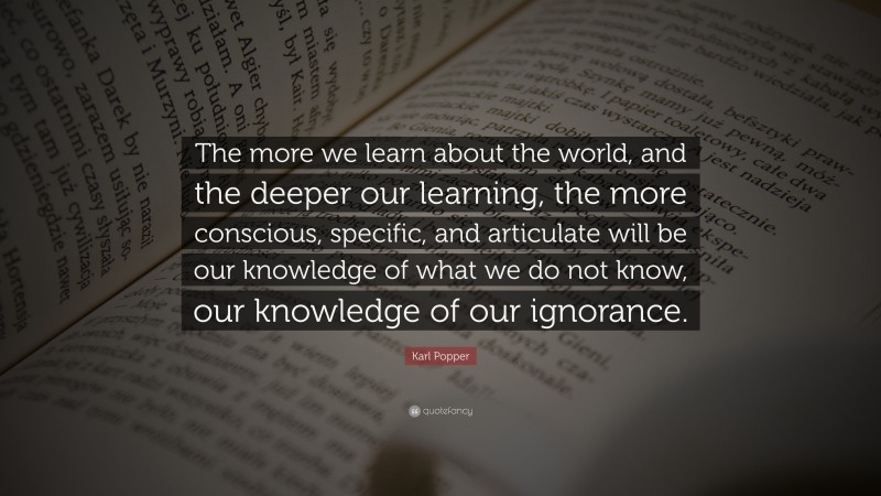 Karl Popper Quote: “The more we learn about the world, and the deeper our learning, the more conscious, specific, and articulate will be our knowledge of what we do not know, our knowledge of our ignorance.”