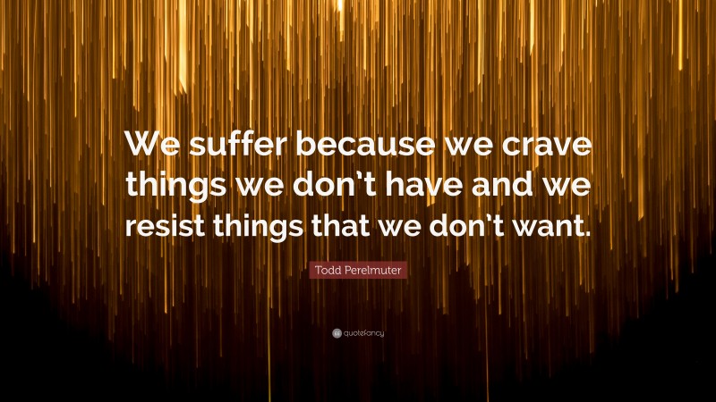 Todd Perelmuter Quote: “We suffer because we crave things we don’t have and we resist things that we don’t want.”