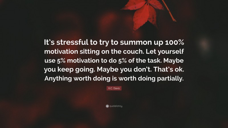 K.C. Davis Quote: “It’s stressful to try to summon up 100% motivation sitting on the couch. Let yourself use 5% motivation to do 5% of the task. Maybe you keep going. Maybe you don’t. That’s ok. Anything worth doing is worth doing partially.”