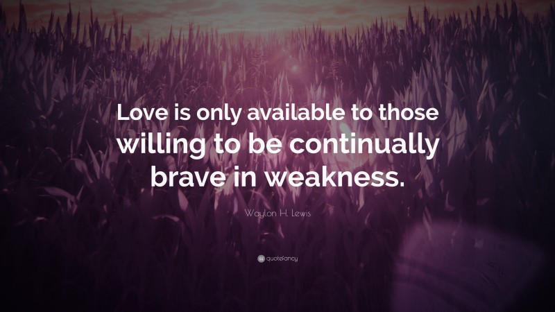 Waylon H. Lewis Quote: “Love is only available to those willing to be continually brave in weakness.”