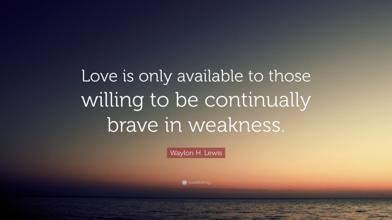 Waylon H. Lewis Quote: “Love is only available to those willing to be continually brave in weakness.”