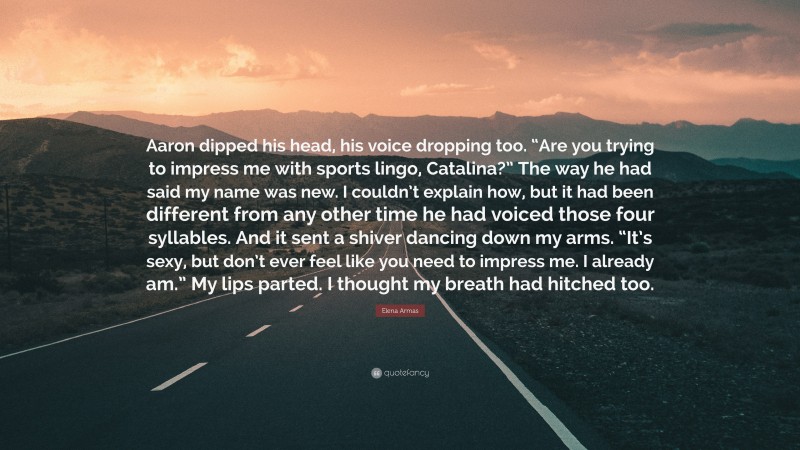 Elena Armas Quote: “Aaron dipped his head, his voice dropping too. “Are you trying to impress me with sports lingo, Catalina?” The way he had said my name was new. I couldn’t explain how, but it had been different from any other time he had voiced those four syllables. And it sent a shiver dancing down my arms. “It’s sexy, but don’t ever feel like you need to impress me. I already am.” My lips parted. I thought my breath had hitched too.”