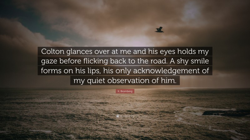 K. Bromberg Quote: “Colton glances over at me and his eyes holds my gaze before flicking back to the road. A shy smile forms on his lips, his only acknowledgement of my quiet observation of him.”