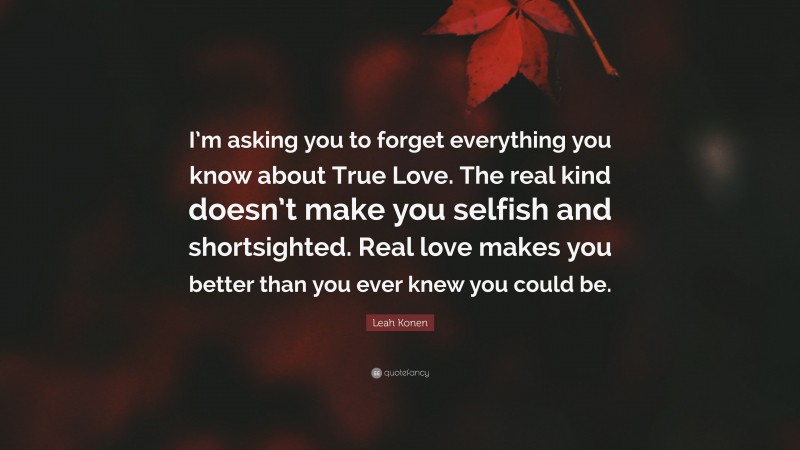 Leah Konen Quote: “I’m asking you to forget everything you know about True Love. The real kind doesn’t make you selfish and shortsighted. Real love makes you better than you ever knew you could be.”