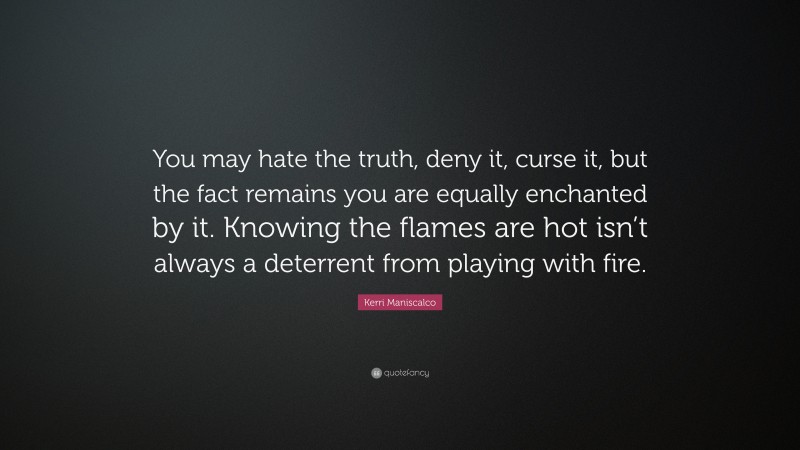 Kerri Maniscalco Quote: “You may hate the truth, deny it, curse it, but the fact remains you are equally enchanted by it. Knowing the flames are hot isn’t always a deterrent from playing with fire.”