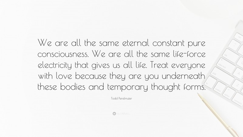 Todd Perelmuter Quote: “We are all the same eternal constant pure consciousness. We are all the same life-force electricity that gives us all life. Treat everyone with love because they are you underneath these bodies and temporary thought forms.”