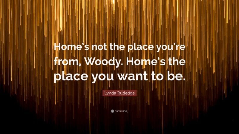 Lynda Rutledge Quote: “Home’s not the place you’re from, Woody. Home’s the place you want to be.”