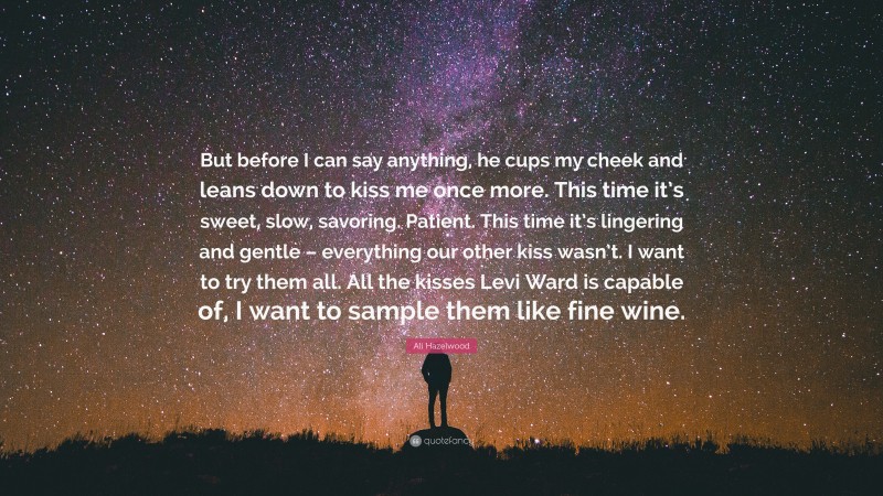 Ali Hazelwood Quote: “But before I can say anything, he cups my cheek and leans down to kiss me once more. This time it’s sweet, slow, savoring. Patient. This time it’s lingering and gentle – everything our other kiss wasn’t. I want to try them all. All the kisses Levi Ward is capable of, I want to sample them like fine wine.”