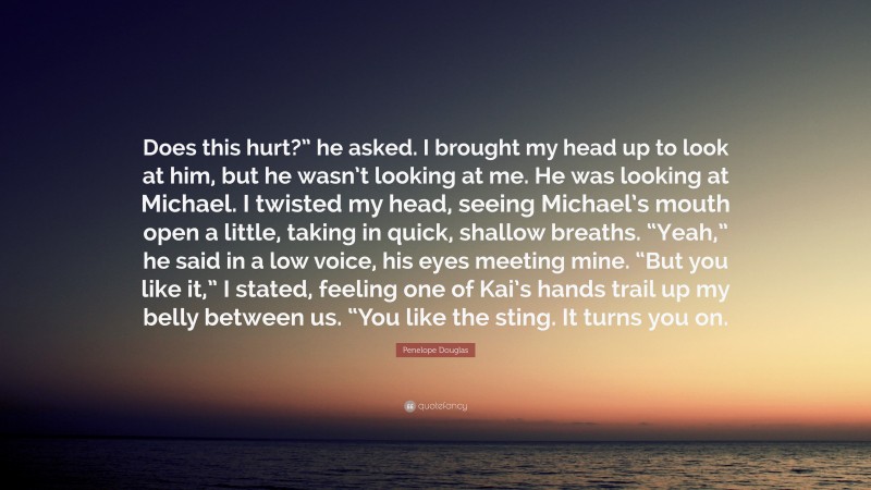 Penelope Douglas Quote: “Does this hurt?” he asked. I brought my head up to look at him, but he wasn’t looking at me. He was looking at Michael. I twisted my head, seeing Michael’s mouth open a little, taking in quick, shallow breaths. “Yeah,” he said in a low voice, his eyes meeting mine. “But you like it,” I stated, feeling one of Kai’s hands trail up my belly between us. “You like the sting. It turns you on.”