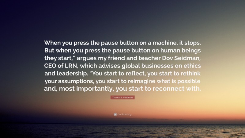 Thomas L. Friedman Quote: “When you press the pause button on a machine, it stops. But when you press the pause button on human beings they start,” argues my friend and teacher Dov Seidman, CEO of LRN, which advises global businesses on ethics and leadership. “You start to reflect, you start to rethink your assumptions, you start to reimagine what is possible and, most importantly, you start to reconnect with.”