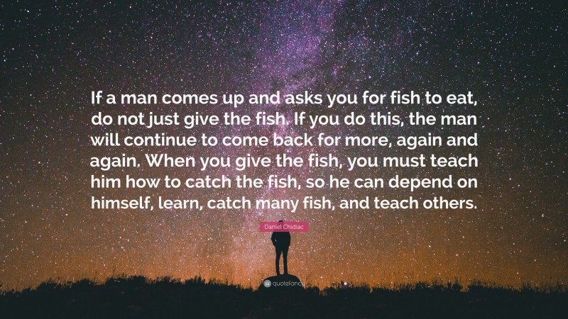 Daniel Chidiac Quote: “If a man comes up and asks you for fish to eat, do not just give the fish. If you do this, the man will continue to come back for more, again and again. When you give the fish, you must teach him how to catch the fish, so he can depend on himself, learn, catch many fish, and teach others.”