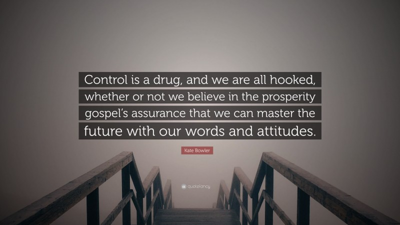 Kate Bowler Quote: “Control is a drug, and we are all hooked, whether or not we believe in the prosperity gospel’s assurance that we can master the future with our words and attitudes.”