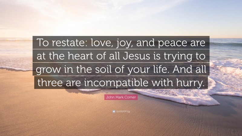 John Mark Comer Quote: “To restate: love, joy, and peace are at the heart of all Jesus is trying to grow in the soil of your life. And all three are incompatible with hurry.”
