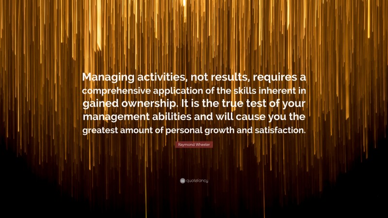 Raymond Wheeler Quote: “Managing activities, not results, requires a comprehensive application of the skills inherent in gained ownership. It is the true test of your management abilities and will cause you the greatest amount of personal growth and satisfaction.”