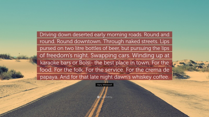 Harry Whitewolf Quote: “Driving down deserted early morning roads. Round and round. Round downtown. Through naked streets. Lips pursed on two litre bottles of beer, but pursuing the lips of freedom’s night. Swapping cars. Winding up at karaoke bars or Bolsi- the best place in town. For the food. For the folk. For the service. For the crema de papaya. And for that late night dawn’s whiskey coffee.”