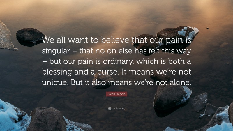 Sarah Hepola Quote: “We all want to believe that our pain is singular – that no on else has felt this way – but our pain is ordinary, which is both a blessing and a curse. It means we’re not unique. But it also means we’re not alone.”