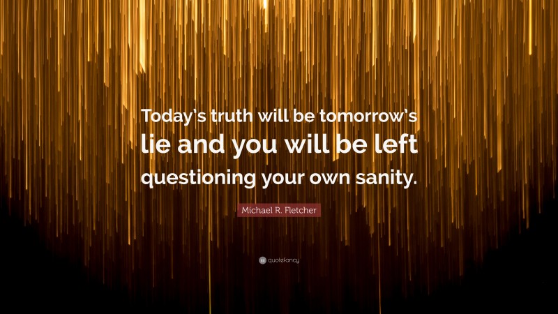 Michael R. Fletcher Quote: “Today’s truth will be tomorrow’s lie and you will be left questioning your own sanity.”