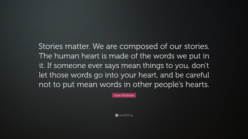 Susan Abulhawa Quote: “Stories matter. We are composed of our stories. The human heart is made of the words we put in it. If someone ever says mean things to you, don’t let those words go into your heart, and be careful not to put mean words in other people’s hearts.”