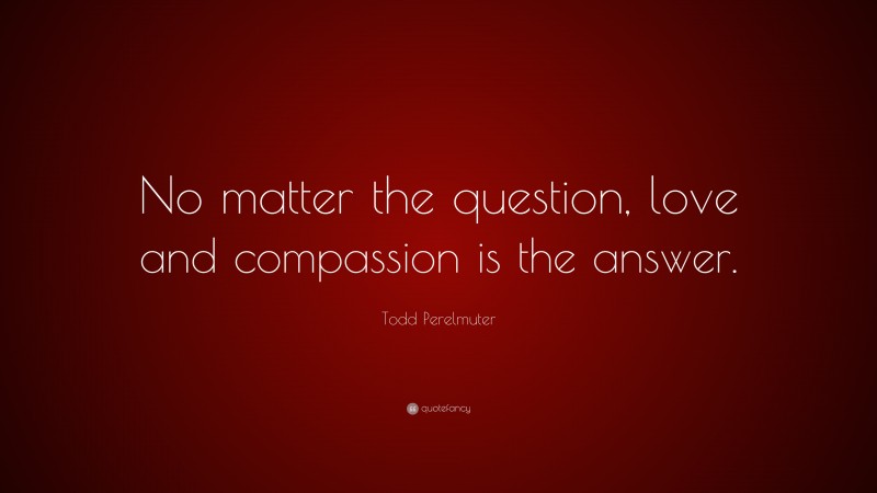 Todd Perelmuter Quote: “No matter the question, love and compassion is the answer.”