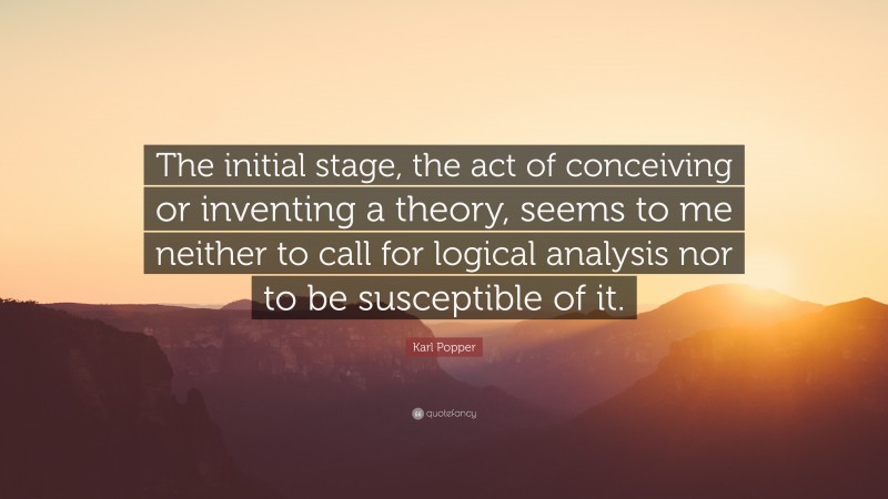 Karl Popper Quote: “The initial stage, the act of conceiving or inventing a theory, seems to me neither to call for logical analysis nor to be susceptible of it.”