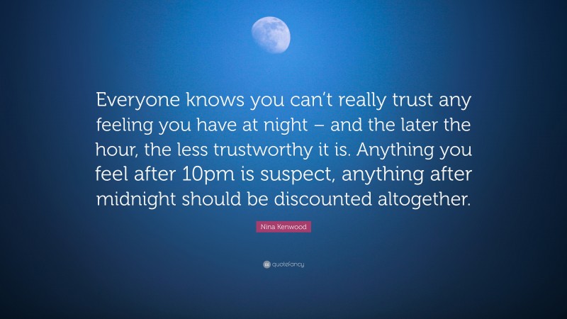 Nina Kenwood Quote: “Everyone knows you can’t really trust any feeling you have at night – and the later the hour, the less trustworthy it is. Anything you feel after 10pm is suspect, anything after midnight should be discounted altogether.”
