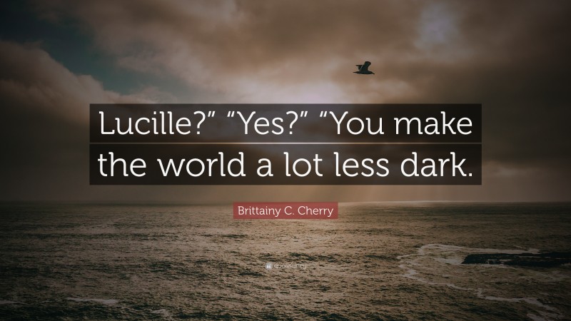 Brittainy C. Cherry Quote: “Lucille?” “Yes?” “You make the world a lot less dark.”