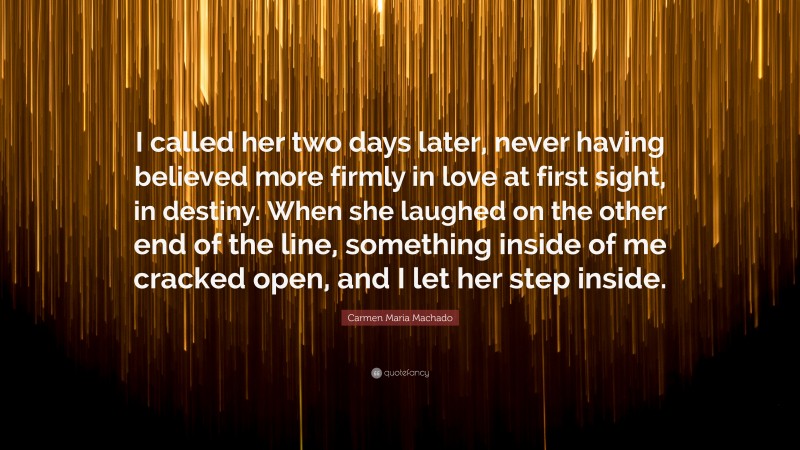 Carmen Maria Machado Quote: “I called her two days later, never having believed more firmly in love at first sight, in destiny. When she laughed on the other end of the line, something inside of me cracked open, and I let her step inside.”