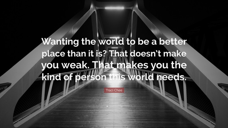 Traci Chee Quote: “Wanting the world to be a better place than it is? That doesn’t make you weak. That makes you the kind of person this world needs.”