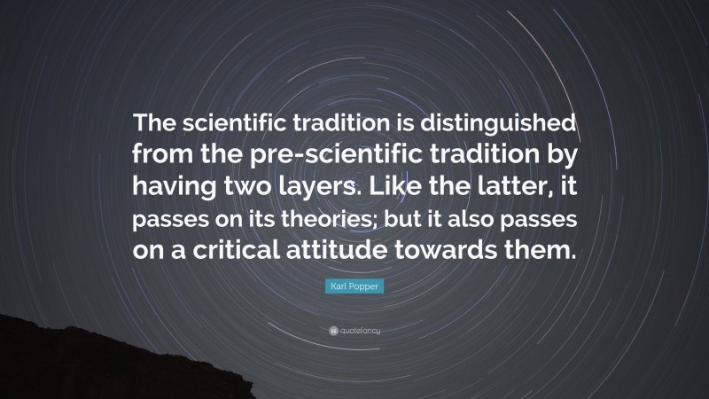 Karl Popper Quote: “The scientific tradition is distinguished from the pre-scientific tradition by having two layers. Like the latter, it passes on its theories; but it also passes on a critical attitude towards them.”