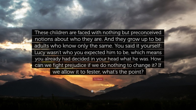 T.J. Klune Quote: “These children are faced with nothing but preconceived notions about who they are. And they grow up to be adults who know only the same. You said it yourself: Lucy wasn’t who you expected him to be, which means you already had decided in your head what he was. How can we fight prejudice if we do nothing to change it? If we allow it to fester, what’s the point?”