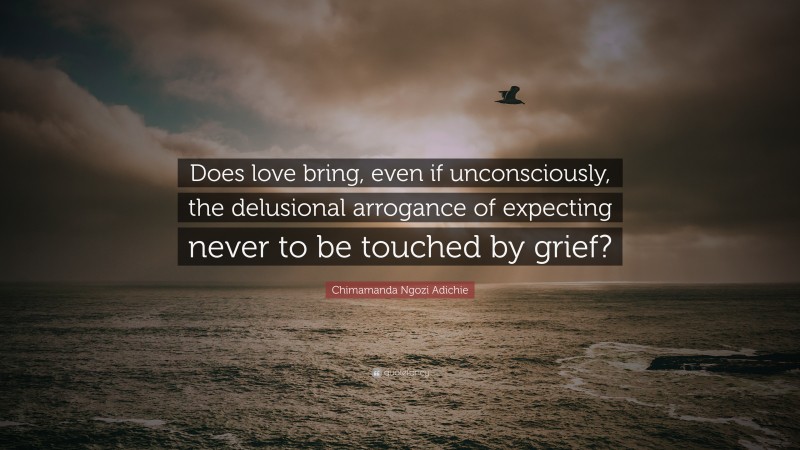 Chimamanda Ngozi Adichie Quote: “Does love bring, even if unconsciously, the delusional arrogance of expecting never to be touched by grief?”