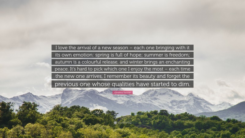 Giovanna Fletcher Quote: “I love the arrival of a new season – each one bringing with it its own emotion: spring is full of hope; summer is freedom; autumn is a colourful release, and winter brings an enchanting peace. It’s hard to pick which one I enjoy the most – each time the new one arrives, I remember its beauty and forget the previous one whose qualities have started to dim.”