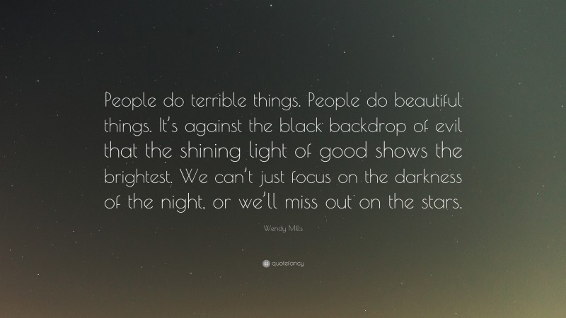 Wendy Mills Quote: “People do terrible things. People do beautiful things. It’s against the black backdrop of evil that the shining light of good shows the brightest. We can’t just focus on the darkness of the night, or we’ll miss out on the stars.”