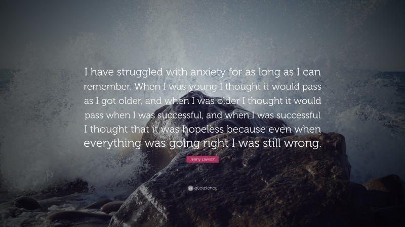 Jenny Lawson Quote: “I have struggled with anxiety for as long as I can remember. When I was young I thought it would pass as I got older, and when I was older I thought it would pass when I was successful, and when I was successful I thought that it was hopeless because even when everything was going right I was still wrong.”