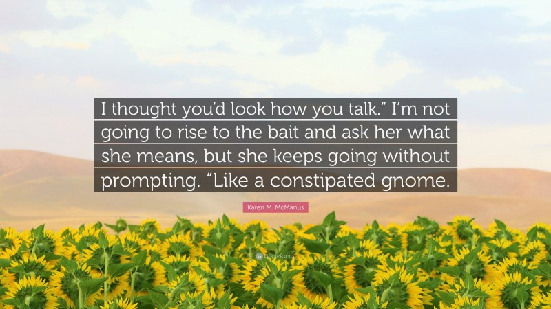 Karen M. McManus Quote: “I thought you’d look how you talk.” I’m not going to rise to the bait and ask her what she means, but she keeps going without prompting. “Like a constipated gnome.”