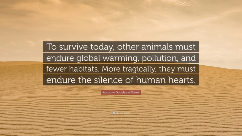 Anthony Douglas Williams Quote: “To survive today, other animals must endure global warming, pollution, and fewer habitats. More tragically, they must endure the silence of human hearts.”