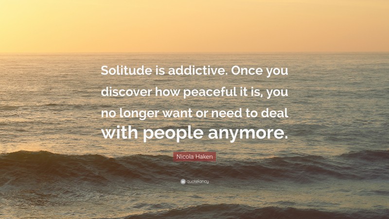 Nicola Haken Quote: “Solitude is addictive. Once you discover how peaceful it is, you no longer want or need to deal with people anymore.”