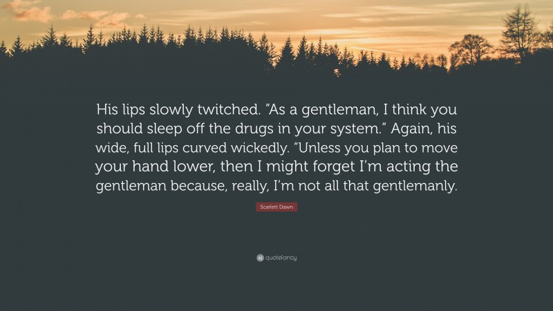 Scarlett Dawn Quote: “His lips slowly twitched. “As a gentleman, I think you should sleep off the drugs in your system.” Again, his wide, full lips curved wickedly. “Unless you plan to move your hand lower, then I might forget I’m acting the gentleman because, really, I’m not all that gentlemanly.”