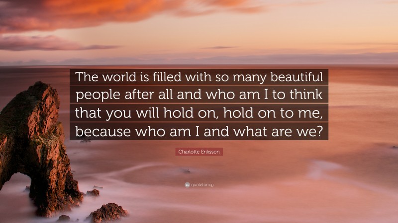 Charlotte Eriksson Quote: “The world is filled with so many beautiful people after all and who am I to think that you will hold on, hold on to me, because who am I and what are we?”