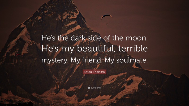 Laura Thalassa Quote: “He’s the dark side of the moon. He’s my beautiful, terrible mystery. My friend. My soulmate.”
