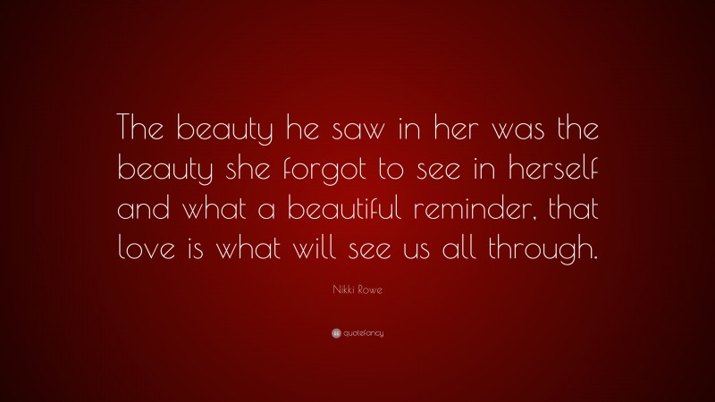 Nikki Rowe Quote: “The beauty he saw in her was the beauty she forgot to see in herself and what a beautiful reminder, that love is what will see us all through.”