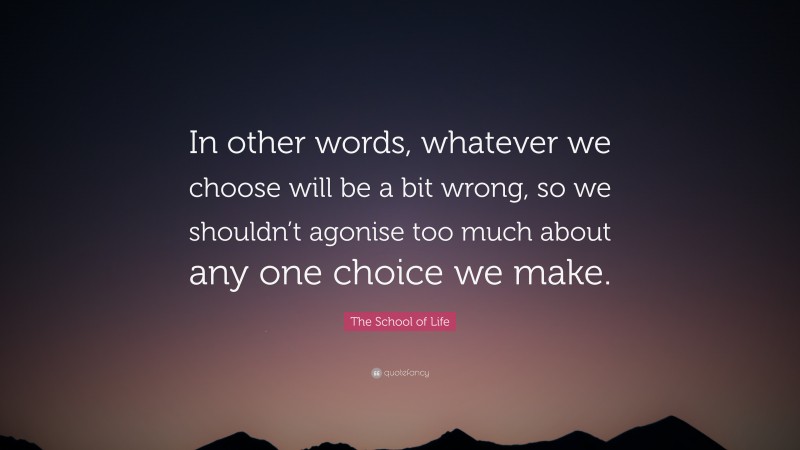 The School of Life Quote: “In other words, whatever we choose will be a bit wrong, so we shouldn’t agonise too much about any one choice we make.”