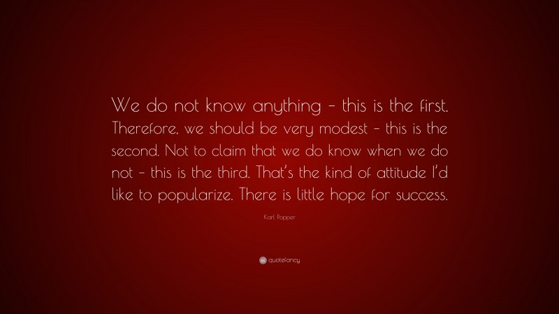 Karl Popper Quote: “We do not know anything – this is the first. Therefore, we should be very modest – this is the second. Not to claim that we do know when we do not – this is the third. That’s the kind of attitude I’d like to popularize. There is little hope for success.”