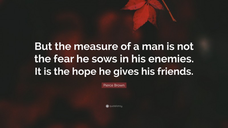 Pierce Brown Quote: “But the measure of a man is not the fear he sows in his enemies. It is the hope he gives his friends.”