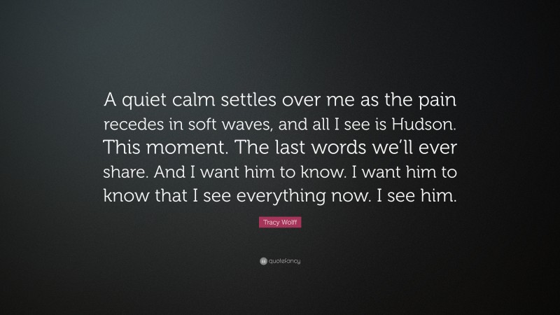 Tracy Wolff Quote: “A quiet calm settles over me as the pain recedes in soft waves, and all I see is Hudson. This moment. The last words we’ll ever share. And I want him to know. I want him to know that I see everything now. I see him.”