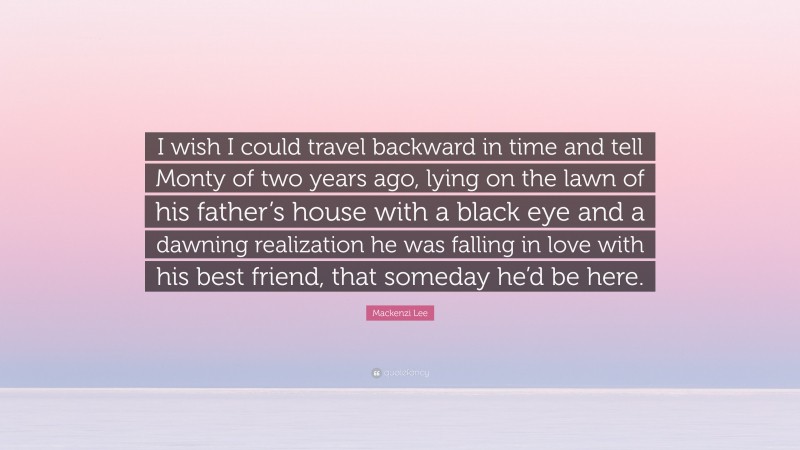 Mackenzi Lee Quote: “I wish I could travel backward in time and tell Monty of two years ago, lying on the lawn of his father’s house with a black eye and a dawning realization he was falling in love with his best friend, that someday he’d be here.”