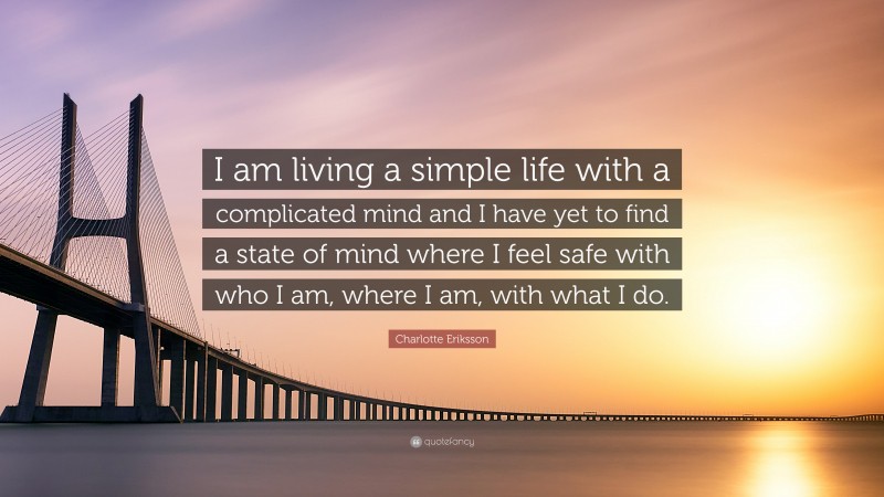 Charlotte Eriksson Quote: “I am living a simple life with a complicated mind and I have yet to find a state of mind where I feel safe with who I am, where I am, with what I do.”