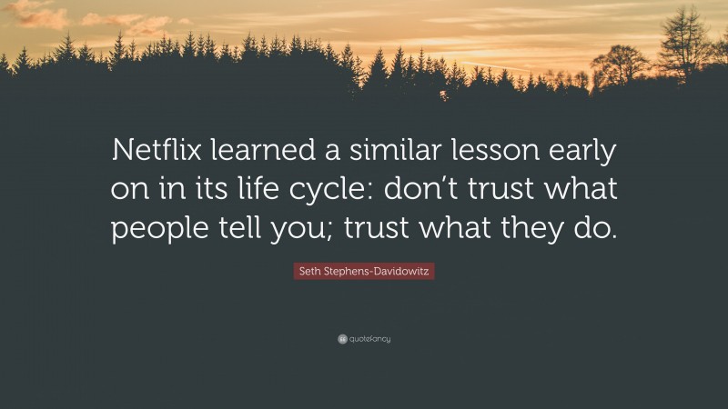 Seth Stephens-Davidowitz Quote: “Netflix learned a similar lesson early on in its life cycle: don’t trust what people tell you; trust what they do.”