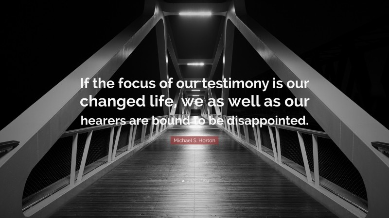 Michael S. Horton Quote: “If the focus of our testimony is our changed life, we as well as our hearers are bound to be disappointed.”