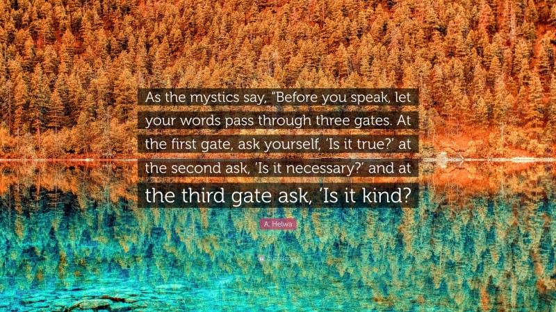 A. Helwa Quote: “As the mystics say, “Before you speak, let your words pass through three gates. At the first gate, ask yourself, ‘Is it true?’ at the second ask, ‘Is it necessary?’ and at the third gate ask, ‘Is it kind?”